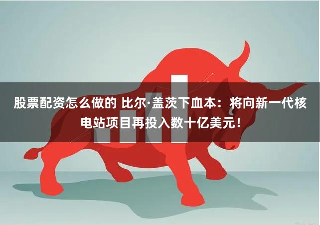 股票配资怎么做的 比尔·盖茨下血本：将向新一代核电站项目再投入数十亿美元！