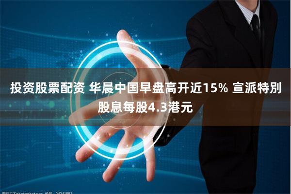 投资股票配资 华晨中国早盘高开近15% 宣派特別股息每股4.3港元