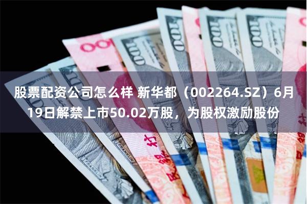 股票配资公司怎么样 新华都（002264.SZ）6月19日解禁上市50.02万股，为股权激励股份