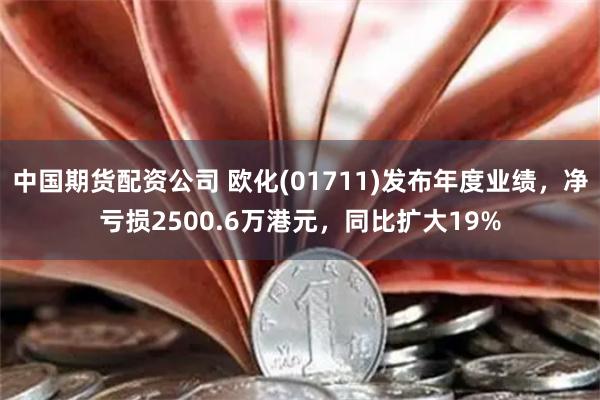 中国期货配资公司 欧化(01711)发布年度业绩，净亏损2500.6万港元，同比扩大19%