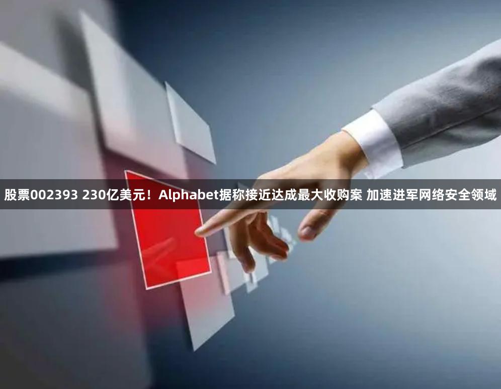 股票002393 230亿美元！Alphabet据称接近达成最大收购案 加速进军网络安全领域