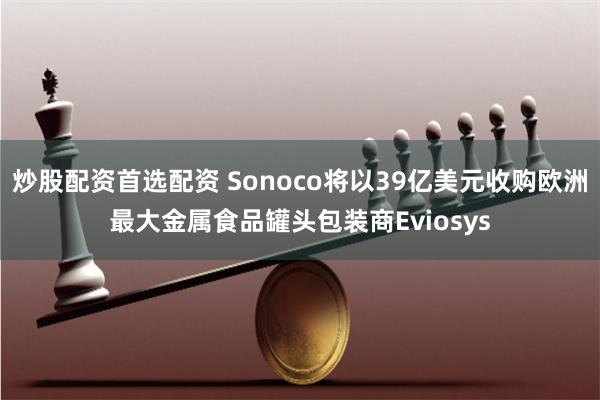 炒股配资首选配资 Sonoco将以39亿美元收购欧洲最大金属食品罐头包装商Eviosys