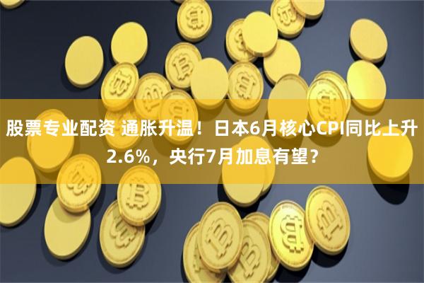 股票专业配资 通胀升温！日本6月核心CPI同比上升2.6%，央行7月加息有望？