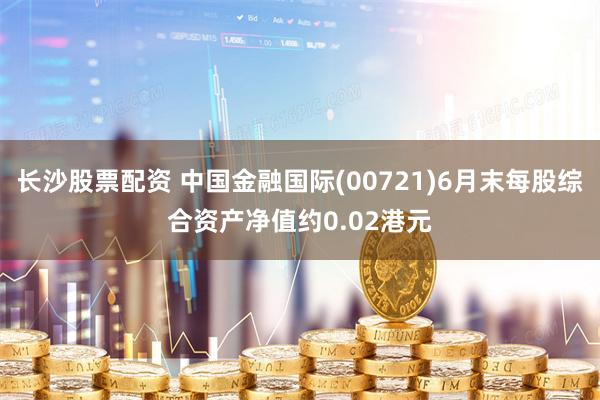 长沙股票配资 中国金融国际(00721)6月末每股综合资产净值约0.02港元