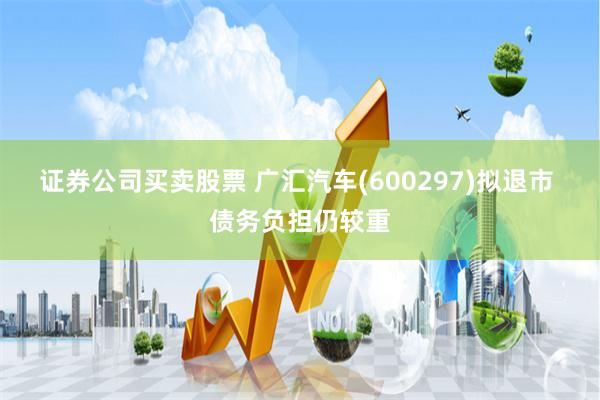 证券公司买卖股票 广汇汽车(600297)拟退市 债务负担仍较重