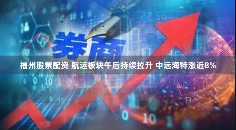 福州股票配资 航运板块午后持续拉升 中远海特涨近8%