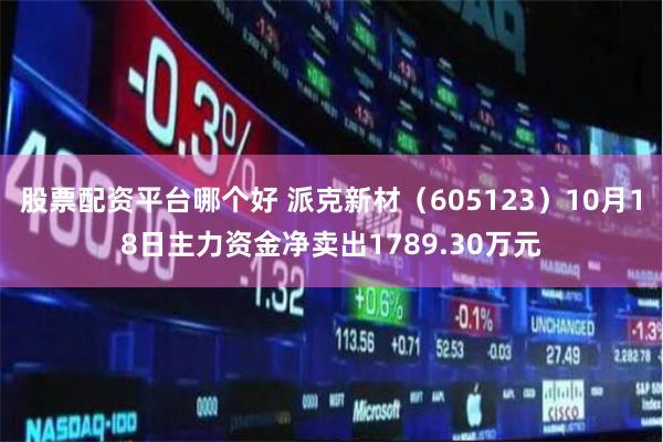 股票配资平台哪个好 派克新材（605123）10月18日主力资金净卖出1789.30万元