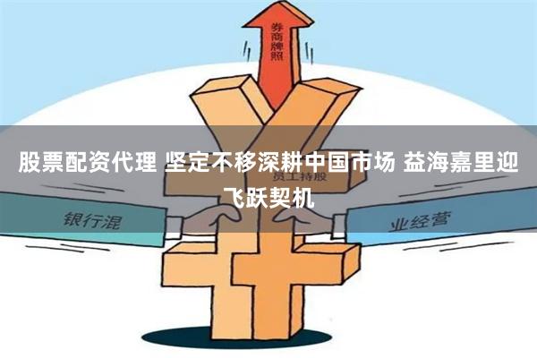 股票配资代理 坚定不移深耕中国市场 益海嘉里迎飞跃契机