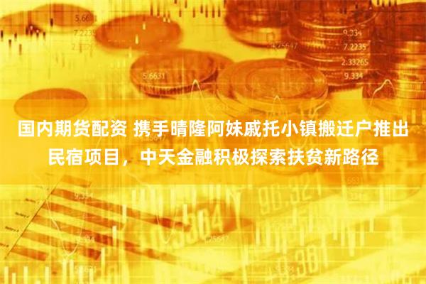 国内期货配资 携手晴隆阿妹戚托小镇搬迁户推出民宿项目，中天金融积极探索扶贫新路径