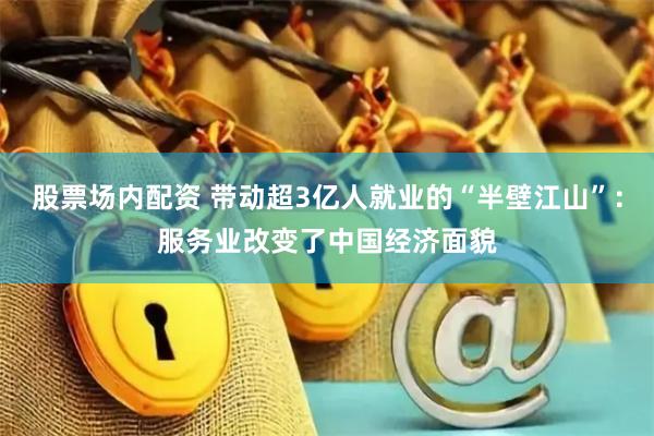 股票场内配资 带动超3亿人就业的“半壁江山”：服务业改变了中国经济面貌