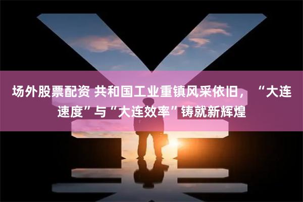 场外股票配资 共和国工业重镇风采依旧， “大连速度”与“大连效率”铸就新辉煌