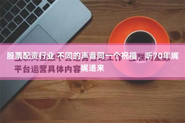 股票配资行业 不同的声音同一个祝福，听70年娓娓道来