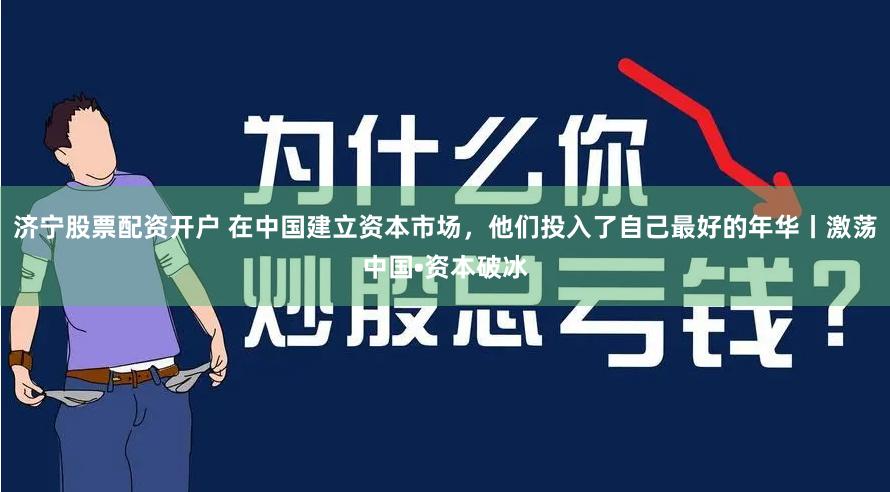 济宁股票配资开户 在中国建立资本市场，他们投入了自己最好的年华丨激荡中国•资本破冰