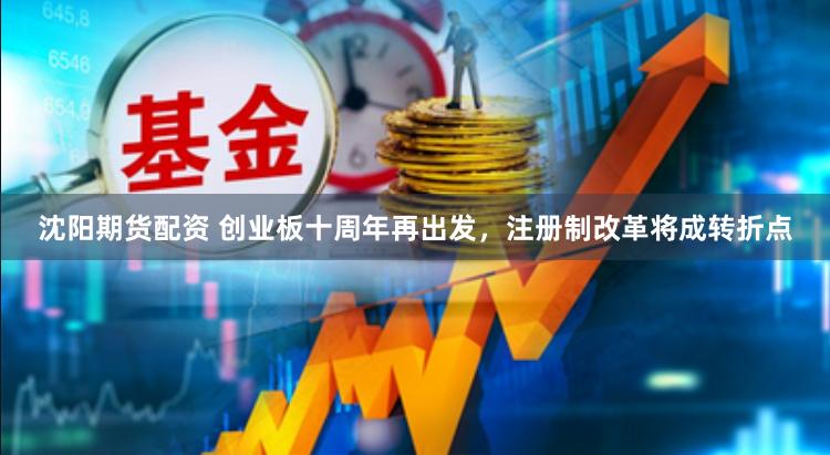 沈阳期货配资 创业板十周年再出发，注册制改革将成转折点