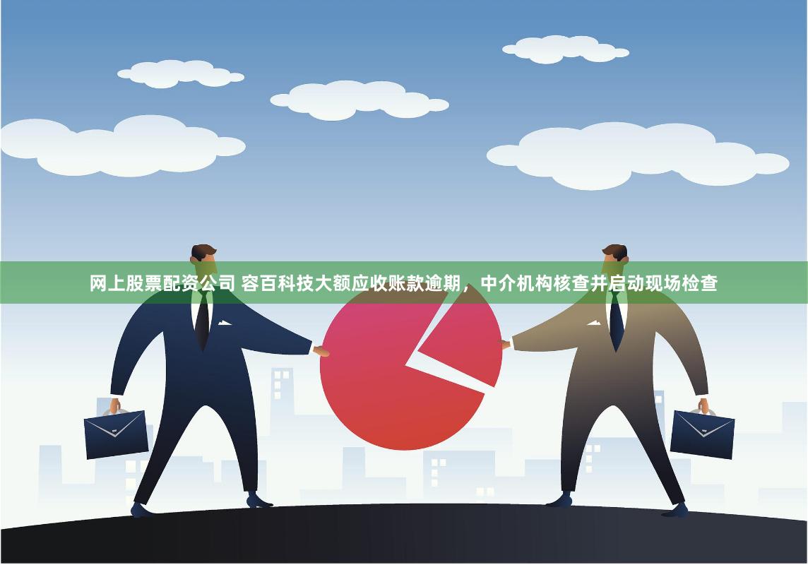 网上股票配资公司 容百科技大额应收账款逾期，中介机构核查并启动现场检查