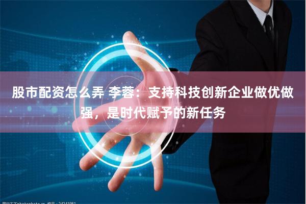 股市配资怎么弄 李蓉：支持科技创新企业做优做强，是时代赋予的新任务