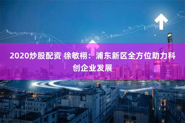 2020炒股配资 徐敏栩：浦东新区全方位助力科创企业发展
