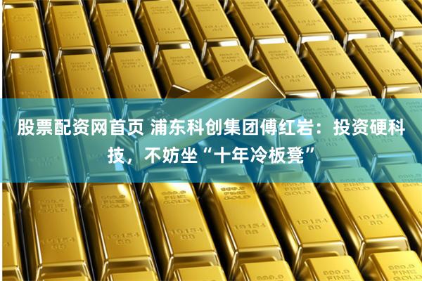 股票配资网首页 浦东科创集团傅红岩：投资硬科技，不妨坐“十年冷板凳”