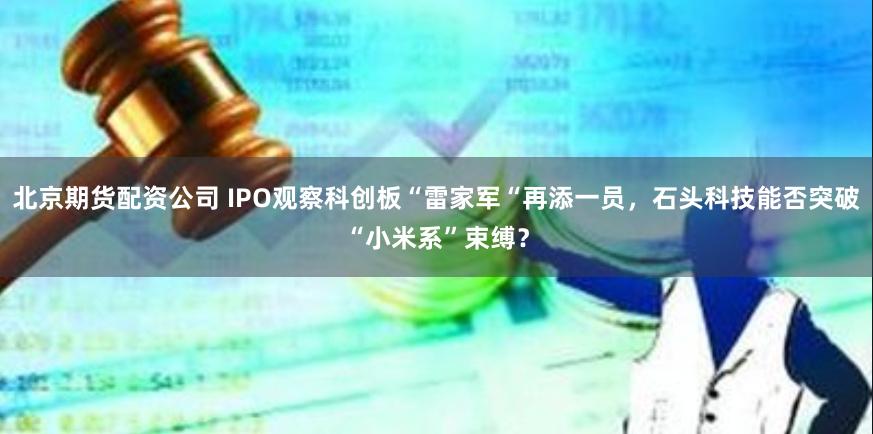 北京期货配资公司 IPO观察科创板“雷家军“再添一员，石头科技能否突破“小米系”束缚？