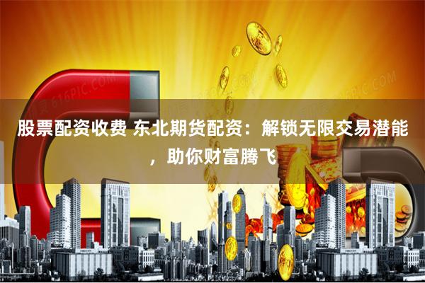 股票配资收费 东北期货配资：解锁无限交易潜能，助你财富腾飞