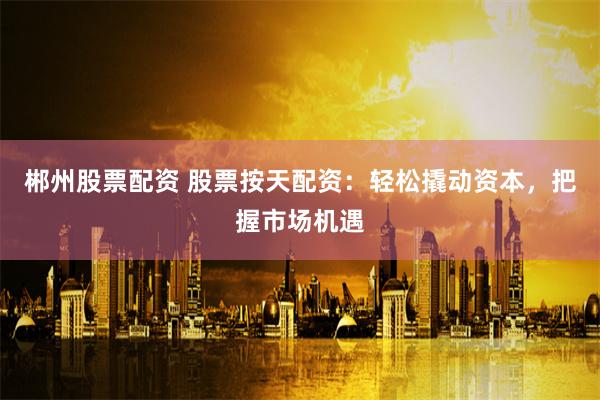 郴州股票配资 股票按天配资：轻松撬动资本，把握市场机遇