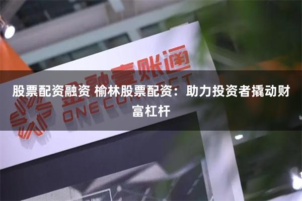 股票配资融资 榆林股票配资：助力投资者撬动财富杠杆