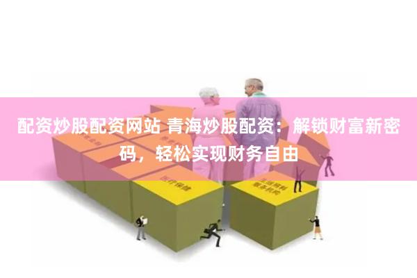配资炒股配资网站 青海炒股配资：解锁财富新密码，轻松实现财务自由