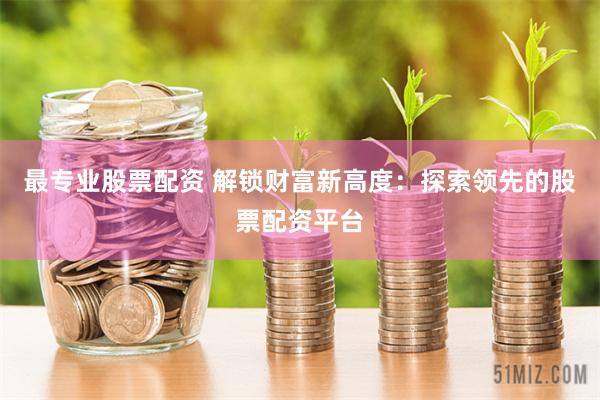 最专业股票配资 解锁财富新高度：探索领先的股票配资平台