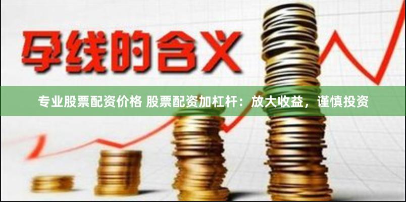 专业股票配资价格 股票配资加杠杆：放大收益，谨慎投资