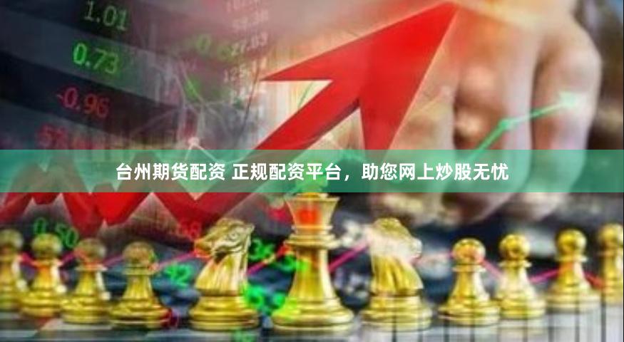 台州期货配资 正规配资平台，助您网上炒股无忧