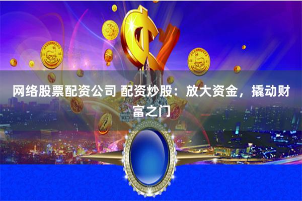 网络股票配资公司 配资炒股：放大资金，撬动财富之门