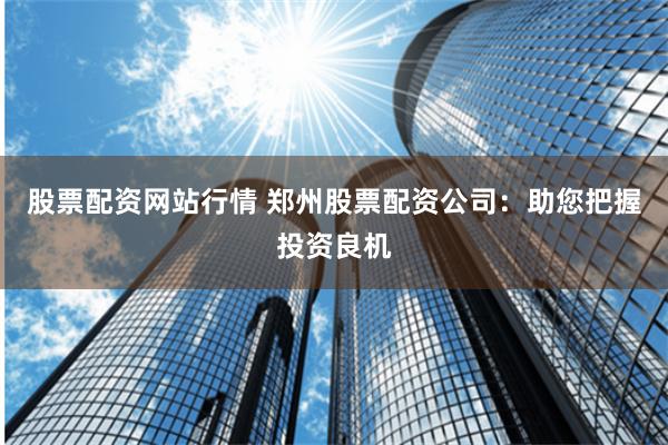股票配资网站行情 郑州股票配资公司：助您把握投资良机