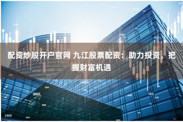 配资炒股开户官网 九江股票配资：助力投资，把握财富机遇