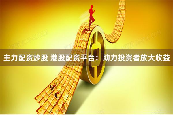 主力配资炒股 港股配资平台：助力投资者放大收益