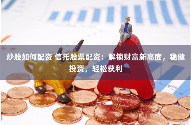 炒股如何配资 信托股票配资：解锁财富新高度，稳健投资，轻松获利