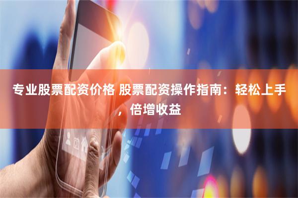 专业股票配资价格 股票配资操作指南：轻松上手，倍增收益