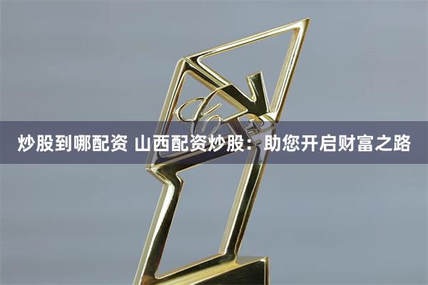 炒股到哪配资 山西配资炒股：助您开启财富之路