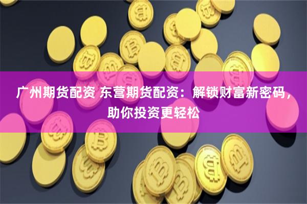 广州期货配资 东营期货配资：解锁财富新密码，助你投资更轻松
