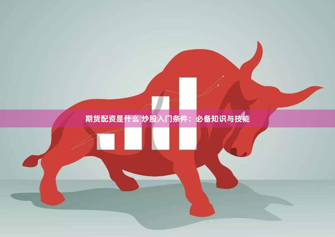 期货配资是什么 炒股入门条件：必备知识与技能