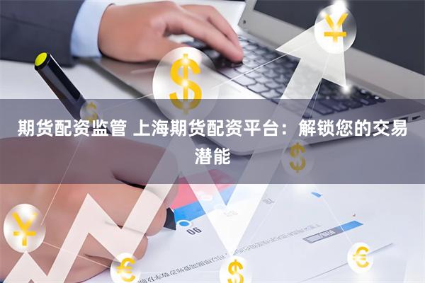 期货配资监管 上海期货配资平台：解锁您的交易潜能