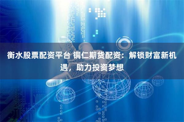 衡水股票配资平台 铜仁期货配资：解锁财富新机遇，助力投资梦想