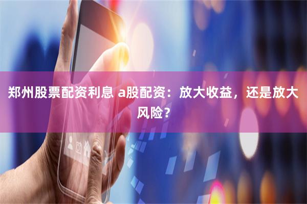 郑州股票配资利息 a股配资：放大收益，还是放大风险？