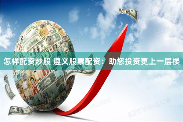 怎样配资炒股 遵义股票配资：助您投资更上一层楼