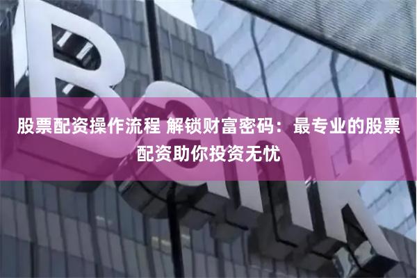 股票配资操作流程 解锁财富密码：最专业的股票配资助你投资无忧