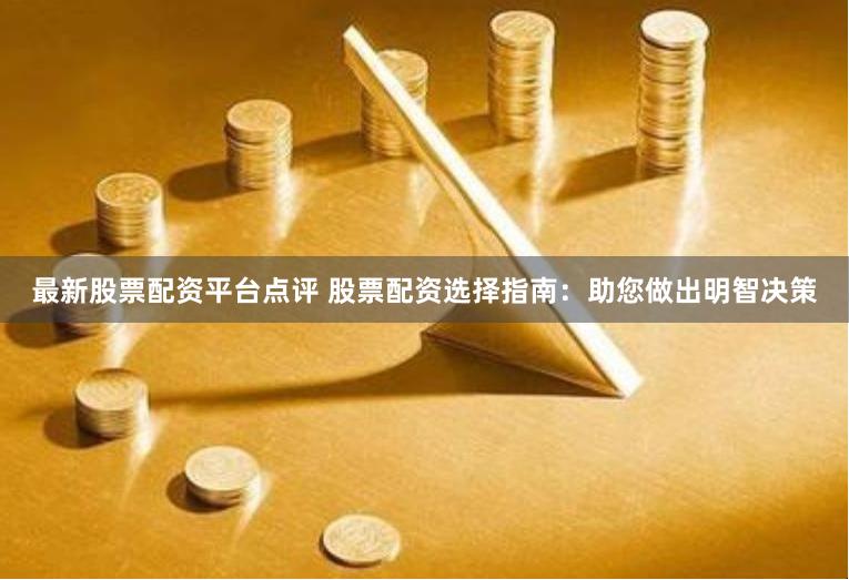 最新股票配资平台点评 股票配资选择指南：助您做出明智决策